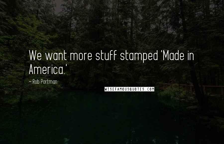 Rob Portman Quotes: We want more stuff stamped 'Made in America.'