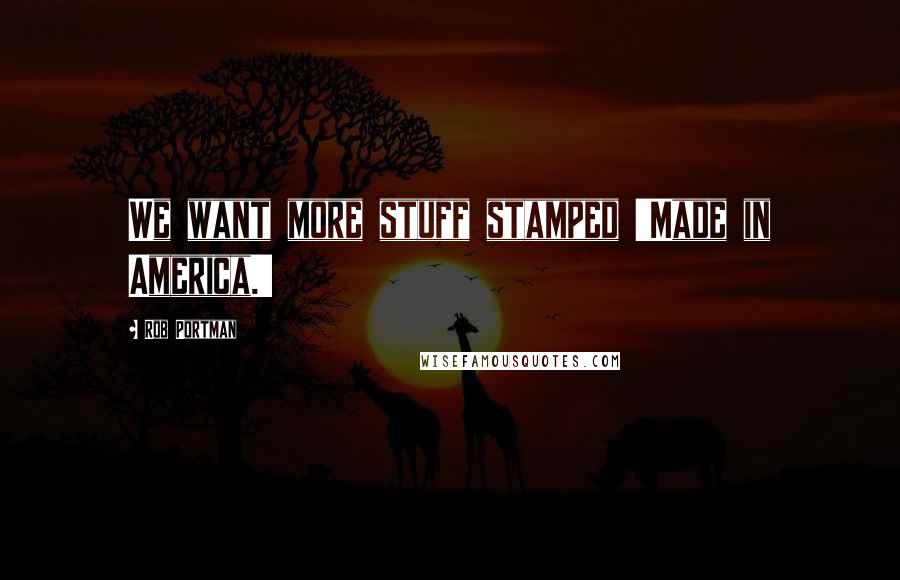 Rob Portman Quotes: We want more stuff stamped 'Made in America.'
