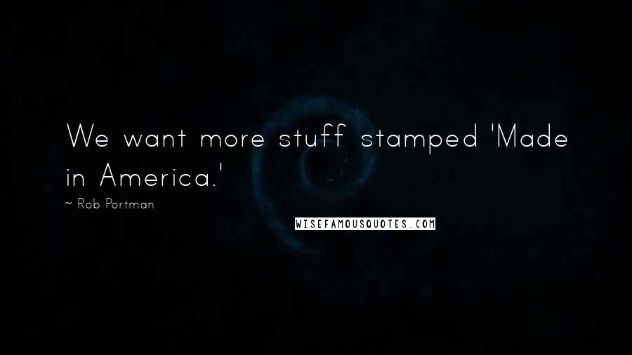 Rob Portman Quotes: We want more stuff stamped 'Made in America.'