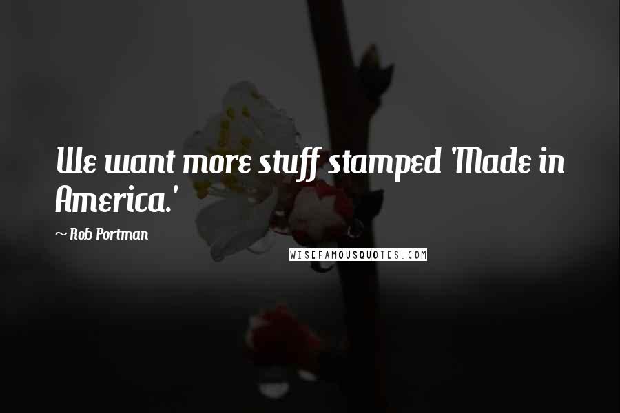 Rob Portman Quotes: We want more stuff stamped 'Made in America.'