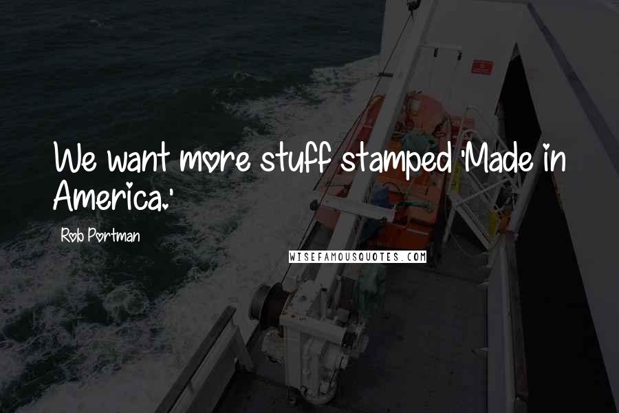 Rob Portman Quotes: We want more stuff stamped 'Made in America.'