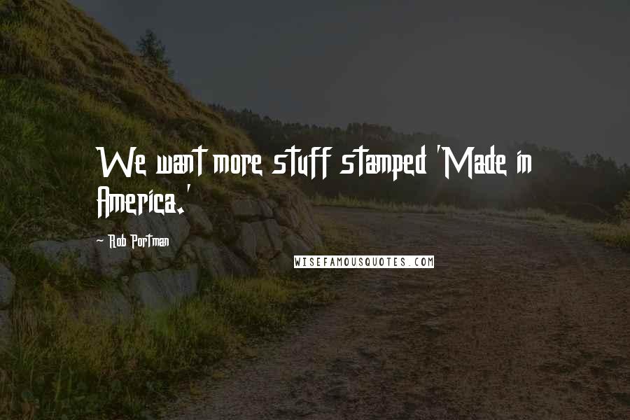 Rob Portman Quotes: We want more stuff stamped 'Made in America.'
