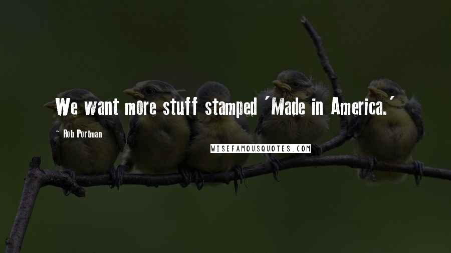 Rob Portman Quotes: We want more stuff stamped 'Made in America.'