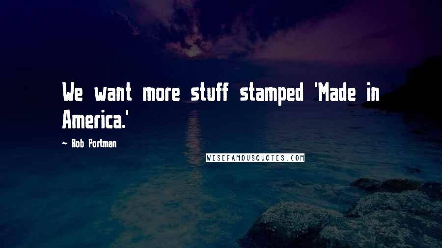 Rob Portman Quotes: We want more stuff stamped 'Made in America.'