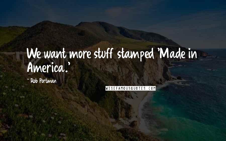 Rob Portman Quotes: We want more stuff stamped 'Made in America.'