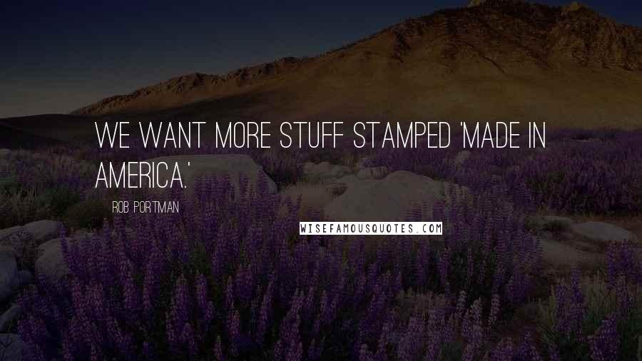 Rob Portman Quotes: We want more stuff stamped 'Made in America.'