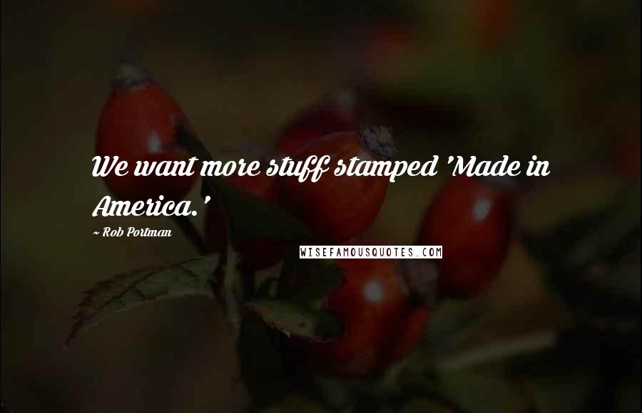Rob Portman Quotes: We want more stuff stamped 'Made in America.'