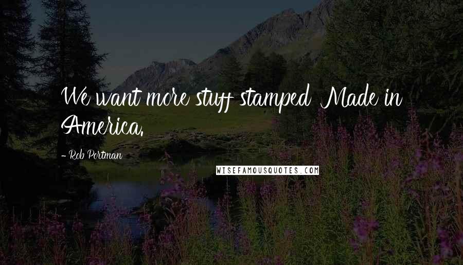 Rob Portman Quotes: We want more stuff stamped 'Made in America.'