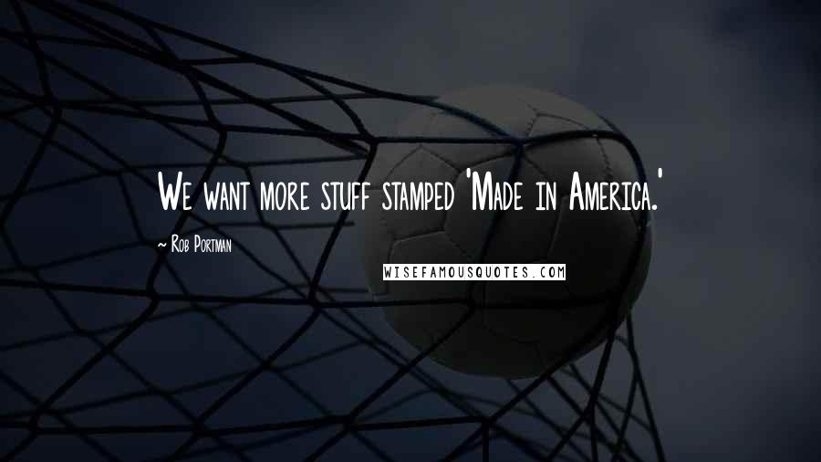 Rob Portman Quotes: We want more stuff stamped 'Made in America.'