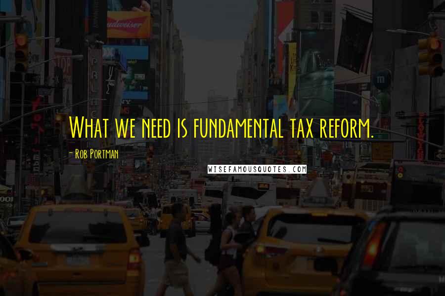 Rob Portman Quotes: What we need is fundamental tax reform.