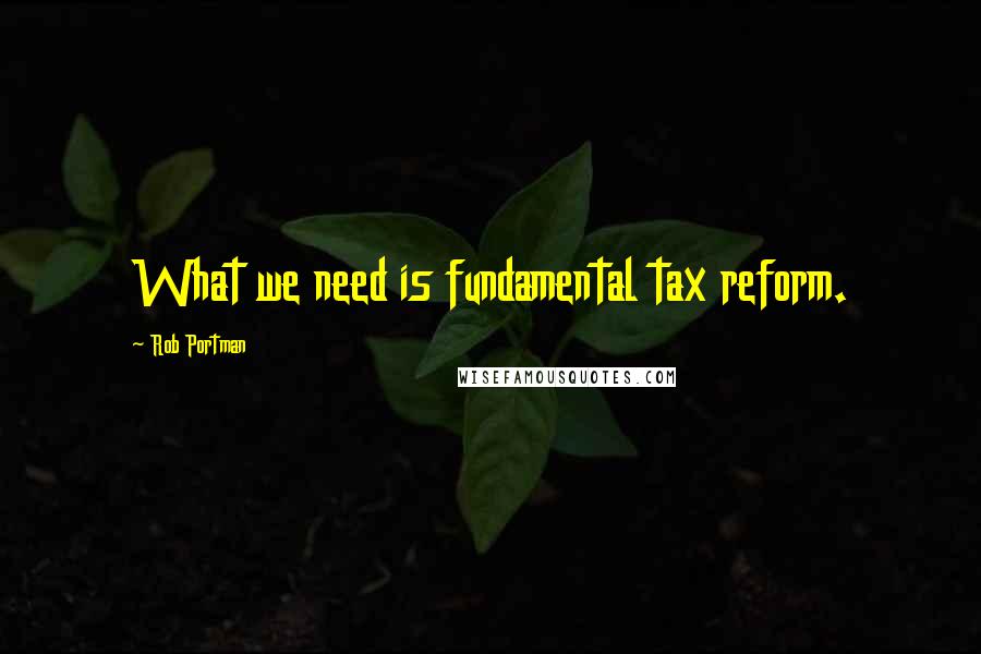 Rob Portman Quotes: What we need is fundamental tax reform.