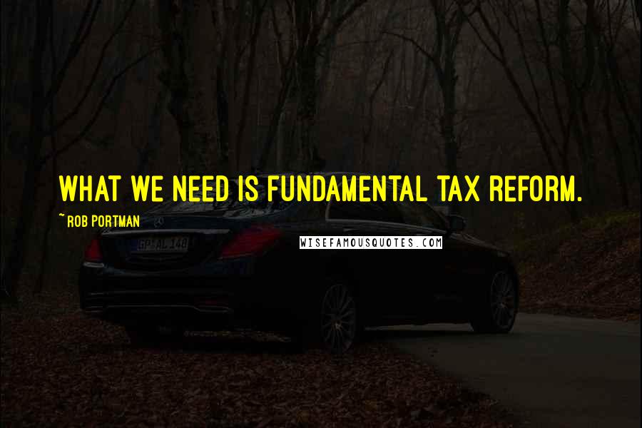 Rob Portman Quotes: What we need is fundamental tax reform.