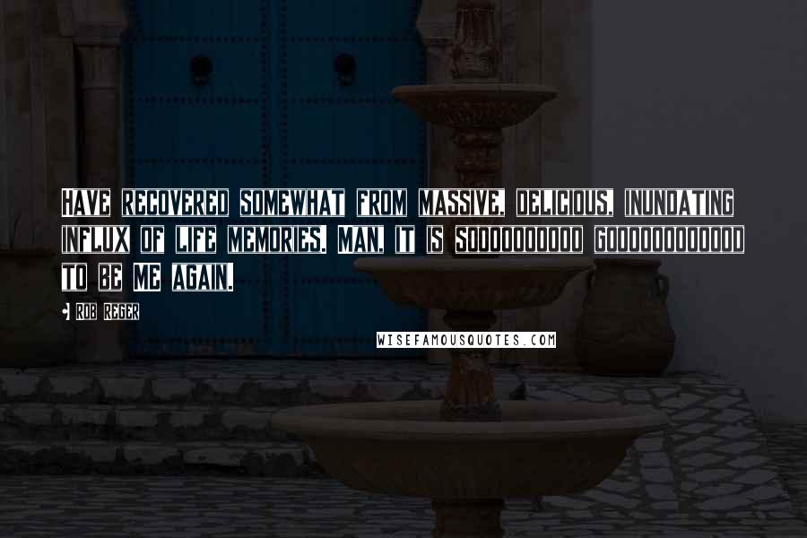 Rob Reger Quotes: Have recovered somewhat from massive, delicious, inundating influx of life memories. Man, it is soooooooooo goooooooooood to be ME again.