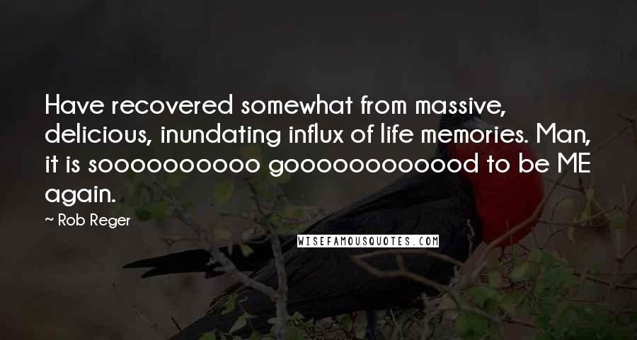 Rob Reger Quotes: Have recovered somewhat from massive, delicious, inundating influx of life memories. Man, it is soooooooooo goooooooooood to be ME again.