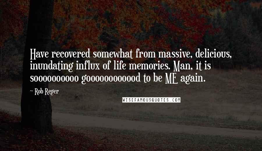 Rob Reger Quotes: Have recovered somewhat from massive, delicious, inundating influx of life memories. Man, it is soooooooooo goooooooooood to be ME again.