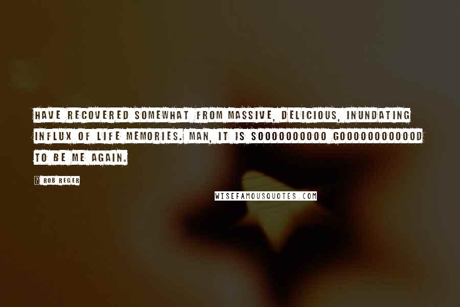 Rob Reger Quotes: Have recovered somewhat from massive, delicious, inundating influx of life memories. Man, it is soooooooooo goooooooooood to be ME again.