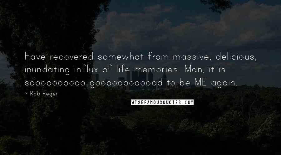 Rob Reger Quotes: Have recovered somewhat from massive, delicious, inundating influx of life memories. Man, it is soooooooooo goooooooooood to be ME again.