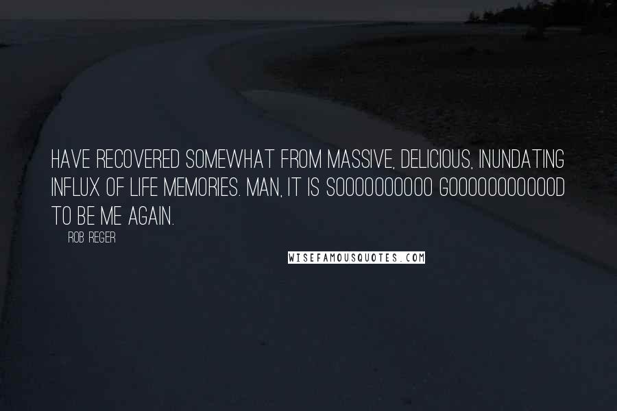 Rob Reger Quotes: Have recovered somewhat from massive, delicious, inundating influx of life memories. Man, it is soooooooooo goooooooooood to be ME again.