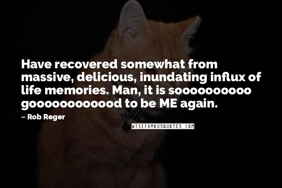 Rob Reger Quotes: Have recovered somewhat from massive, delicious, inundating influx of life memories. Man, it is soooooooooo goooooooooood to be ME again.