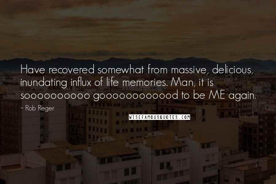 Rob Reger Quotes: Have recovered somewhat from massive, delicious, inundating influx of life memories. Man, it is soooooooooo goooooooooood to be ME again.