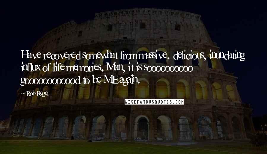 Rob Reger Quotes: Have recovered somewhat from massive, delicious, inundating influx of life memories. Man, it is soooooooooo goooooooooood to be ME again.
