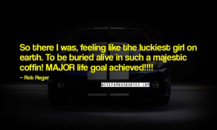 Rob Reger Quotes: So there I was, feeling like the luckiest girl on earth. To be buried alive in such a majestic coffin! MAJOR life goal achieved!!!!