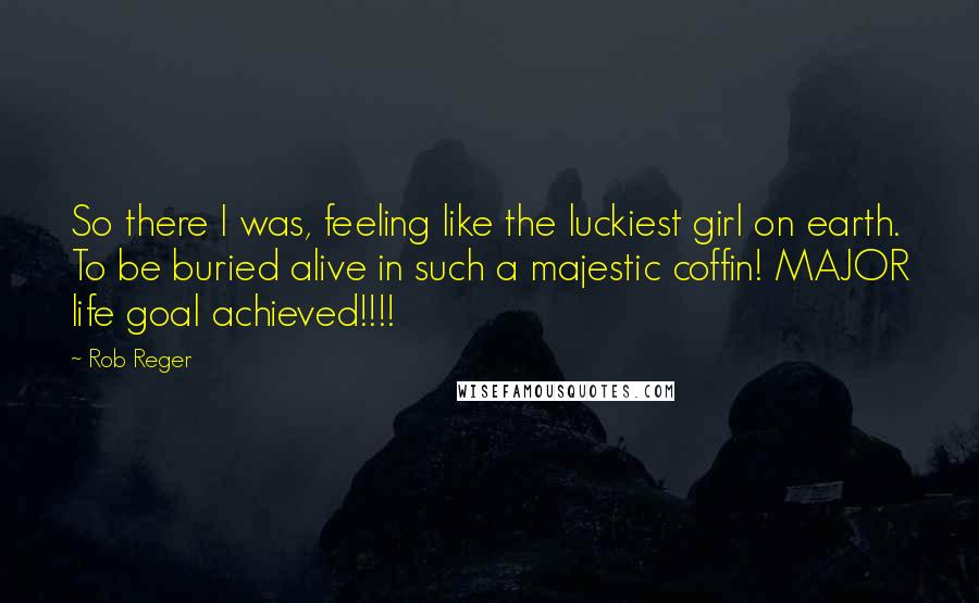 Rob Reger Quotes: So there I was, feeling like the luckiest girl on earth. To be buried alive in such a majestic coffin! MAJOR life goal achieved!!!!