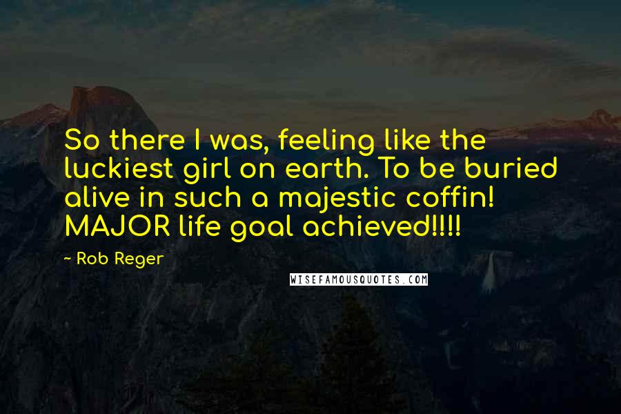 Rob Reger Quotes: So there I was, feeling like the luckiest girl on earth. To be buried alive in such a majestic coffin! MAJOR life goal achieved!!!!