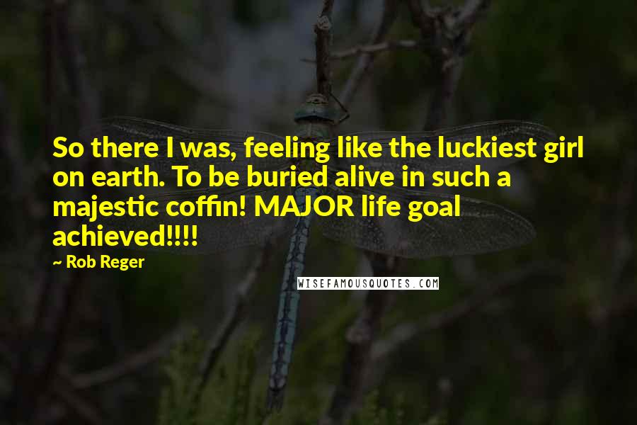 Rob Reger Quotes: So there I was, feeling like the luckiest girl on earth. To be buried alive in such a majestic coffin! MAJOR life goal achieved!!!!