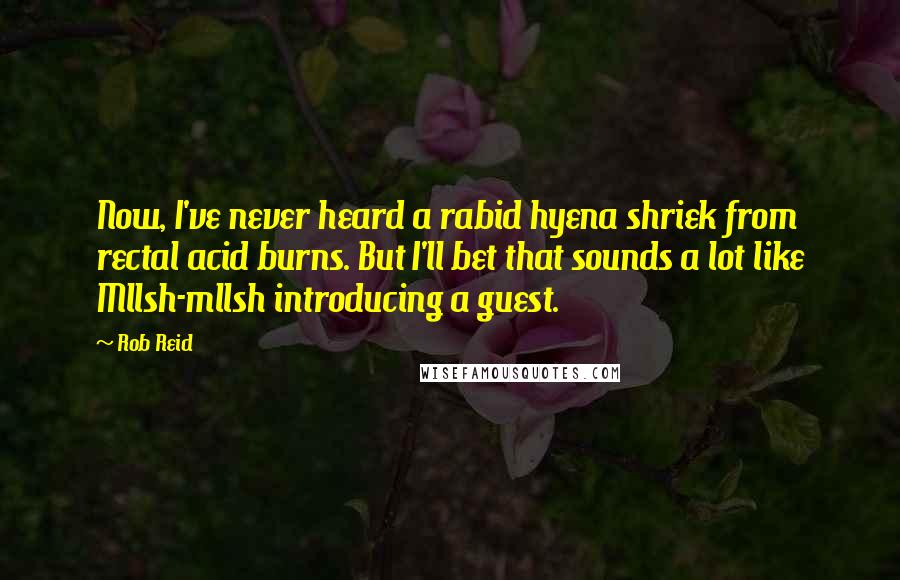 Rob Reid Quotes: Now, I've never heard a rabid hyena shriek from rectal acid burns. But I'll bet that sounds a lot like Mllsh-mllsh introducing a guest.