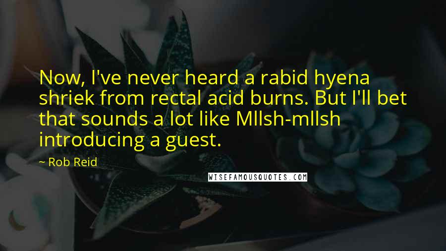 Rob Reid Quotes: Now, I've never heard a rabid hyena shriek from rectal acid burns. But I'll bet that sounds a lot like Mllsh-mllsh introducing a guest.