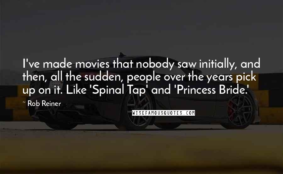 Rob Reiner Quotes: I've made movies that nobody saw initially, and then, all the sudden, people over the years pick up on it. Like 'Spinal Tap' and 'Princess Bride.'