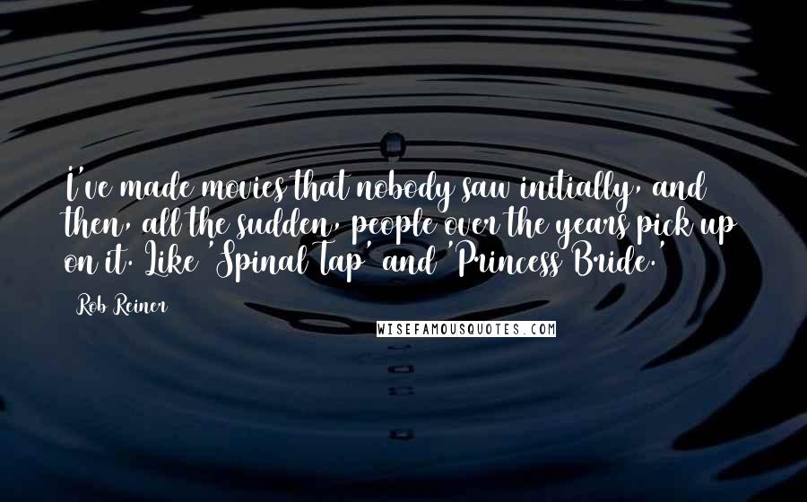 Rob Reiner Quotes: I've made movies that nobody saw initially, and then, all the sudden, people over the years pick up on it. Like 'Spinal Tap' and 'Princess Bride.'