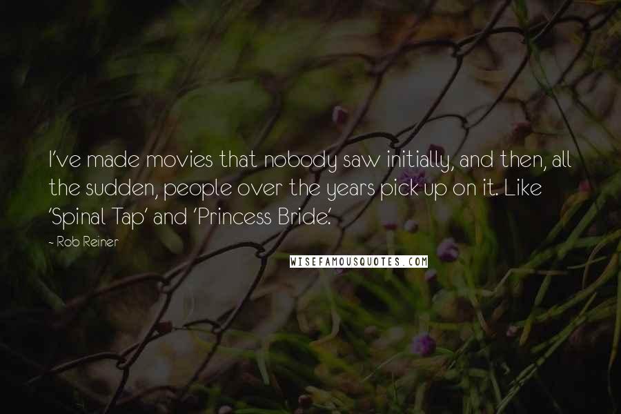 Rob Reiner Quotes: I've made movies that nobody saw initially, and then, all the sudden, people over the years pick up on it. Like 'Spinal Tap' and 'Princess Bride.'