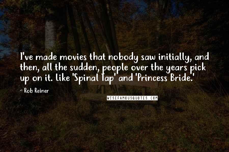 Rob Reiner Quotes: I've made movies that nobody saw initially, and then, all the sudden, people over the years pick up on it. Like 'Spinal Tap' and 'Princess Bride.'