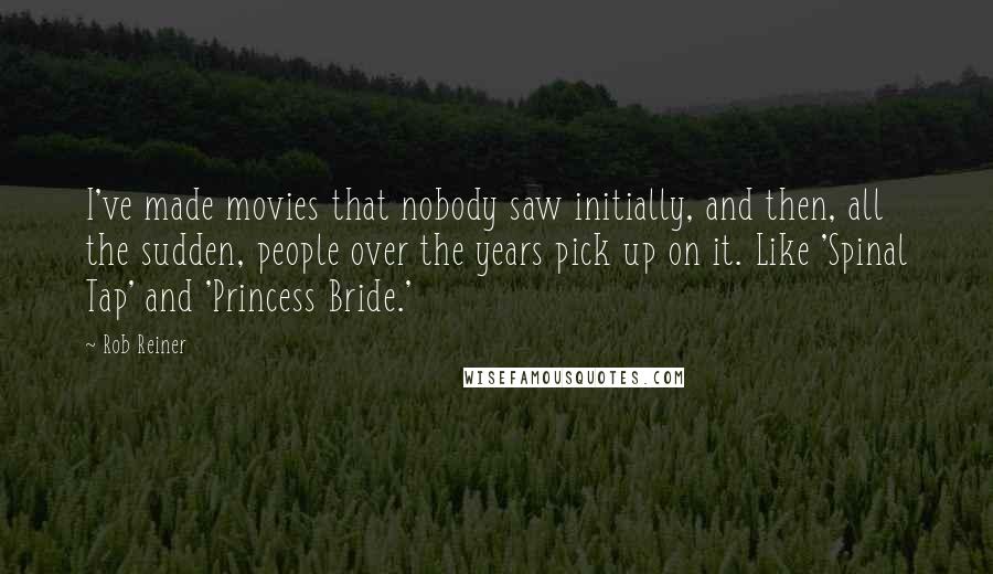 Rob Reiner Quotes: I've made movies that nobody saw initially, and then, all the sudden, people over the years pick up on it. Like 'Spinal Tap' and 'Princess Bride.'