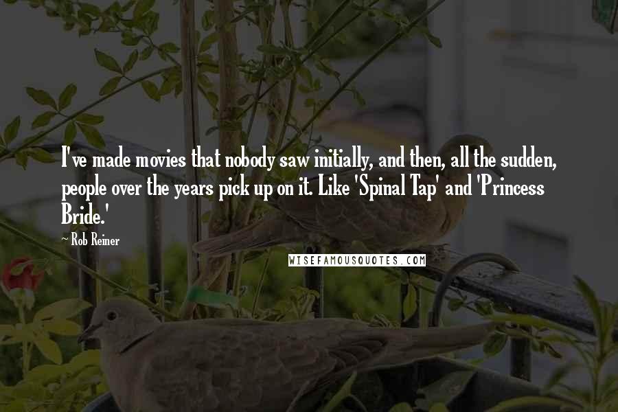 Rob Reiner Quotes: I've made movies that nobody saw initially, and then, all the sudden, people over the years pick up on it. Like 'Spinal Tap' and 'Princess Bride.'