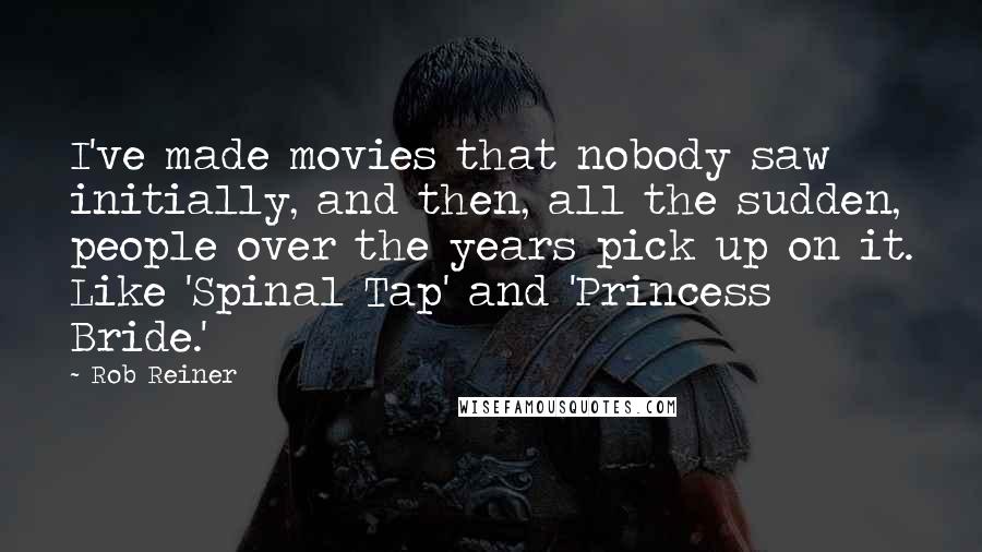 Rob Reiner Quotes: I've made movies that nobody saw initially, and then, all the sudden, people over the years pick up on it. Like 'Spinal Tap' and 'Princess Bride.'