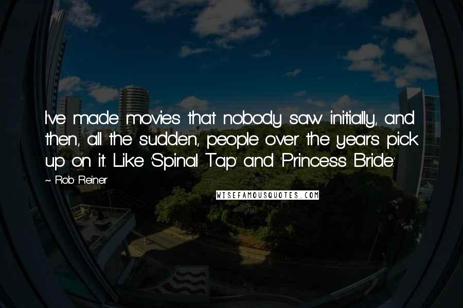 Rob Reiner Quotes: I've made movies that nobody saw initially, and then, all the sudden, people over the years pick up on it. Like 'Spinal Tap' and 'Princess Bride.'