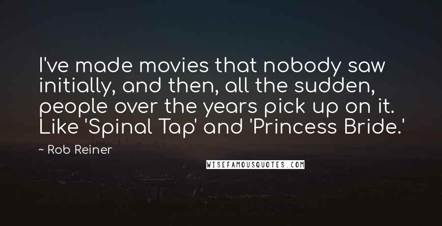 Rob Reiner Quotes: I've made movies that nobody saw initially, and then, all the sudden, people over the years pick up on it. Like 'Spinal Tap' and 'Princess Bride.'