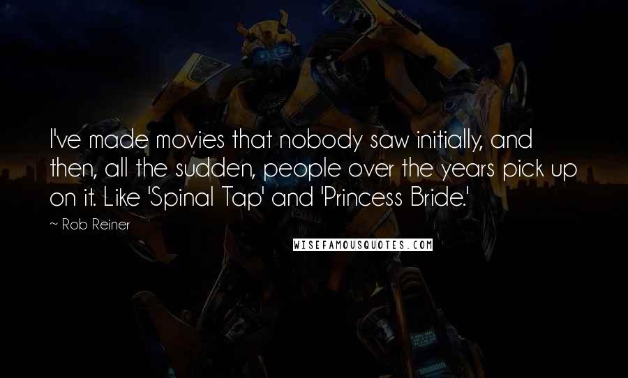 Rob Reiner Quotes: I've made movies that nobody saw initially, and then, all the sudden, people over the years pick up on it. Like 'Spinal Tap' and 'Princess Bride.'