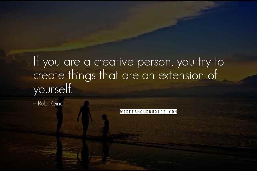 Rob Reiner Quotes: If you are a creative person, you try to create things that are an extension of yourself.