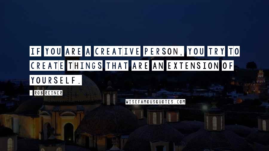 Rob Reiner Quotes: If you are a creative person, you try to create things that are an extension of yourself.