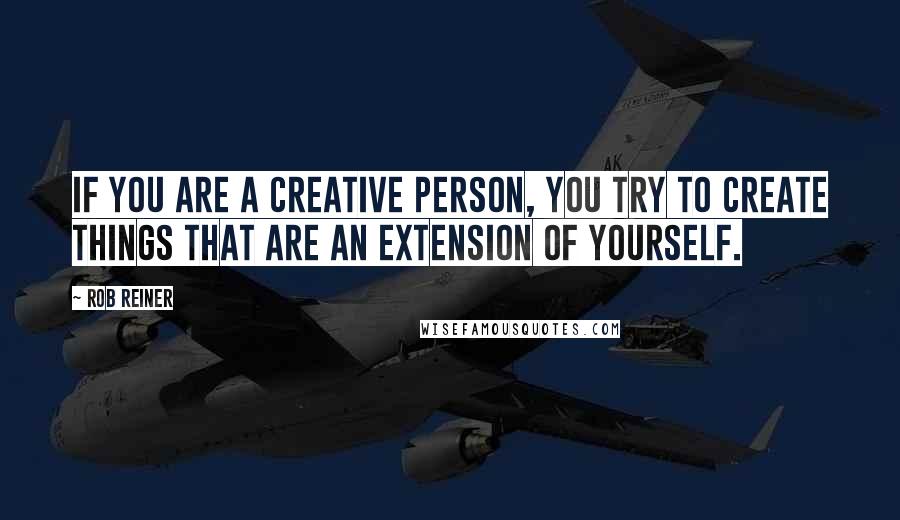 Rob Reiner Quotes: If you are a creative person, you try to create things that are an extension of yourself.