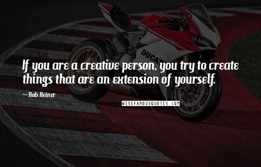 Rob Reiner Quotes: If you are a creative person, you try to create things that are an extension of yourself.