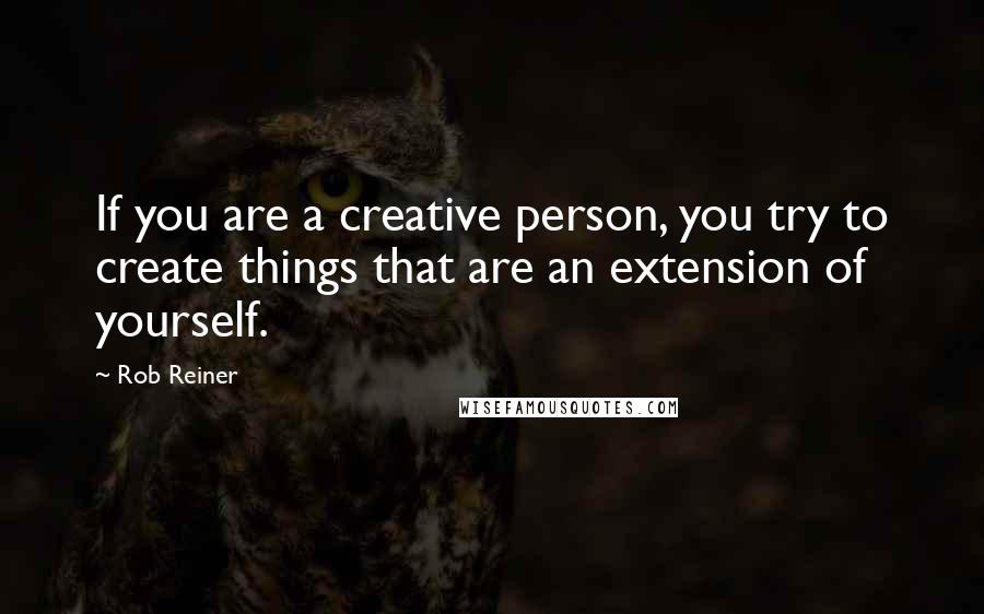 Rob Reiner Quotes: If you are a creative person, you try to create things that are an extension of yourself.