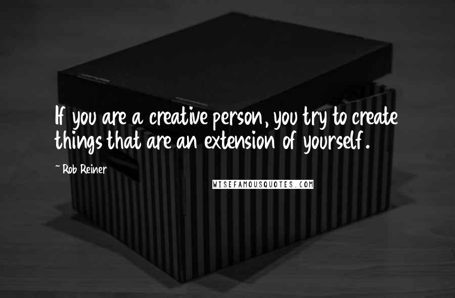 Rob Reiner Quotes: If you are a creative person, you try to create things that are an extension of yourself.