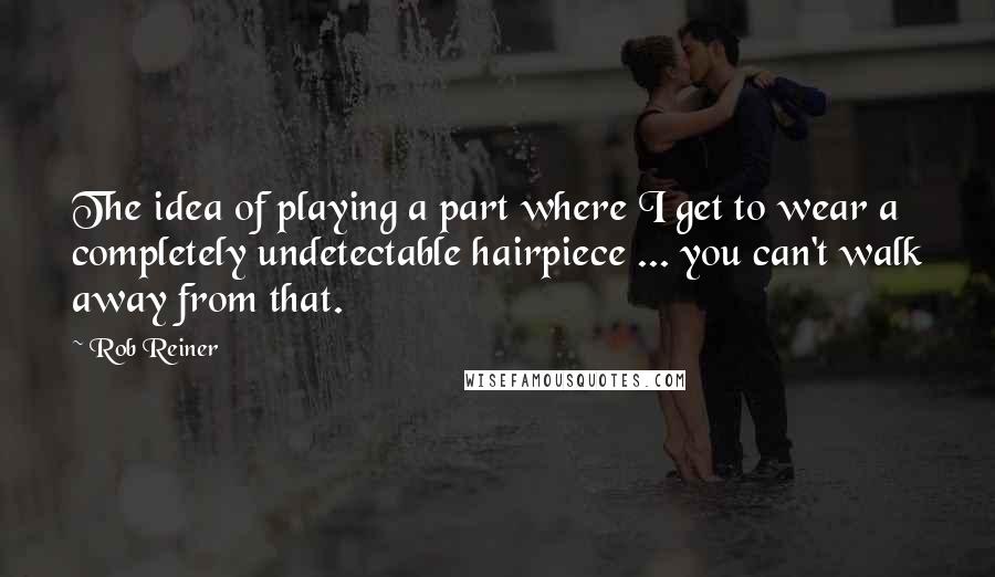 Rob Reiner Quotes: The idea of playing a part where I get to wear a completely undetectable hairpiece ... you can't walk away from that.