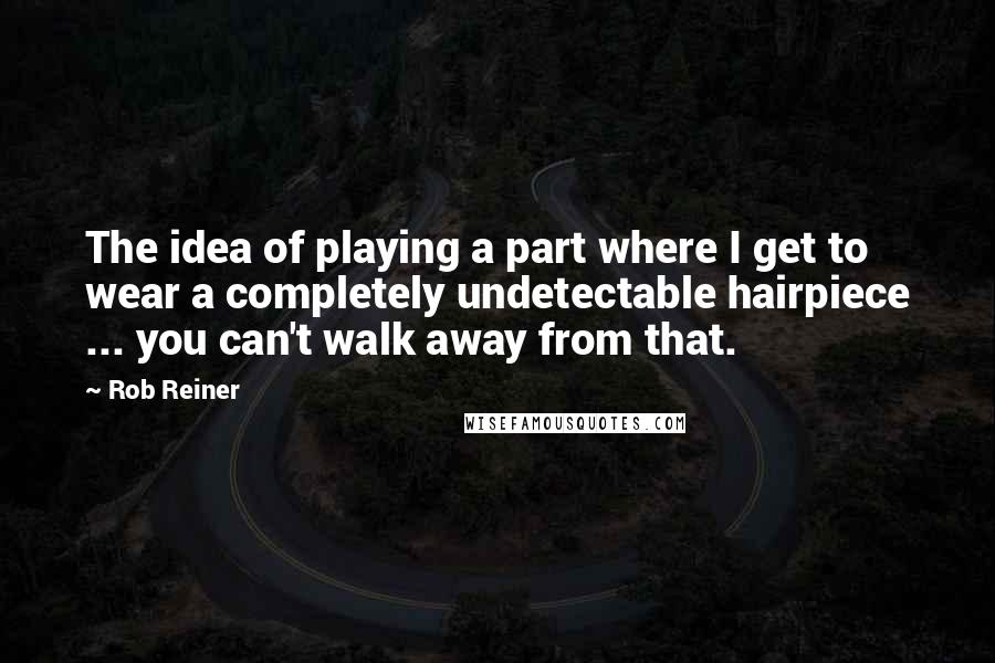 Rob Reiner Quotes: The idea of playing a part where I get to wear a completely undetectable hairpiece ... you can't walk away from that.