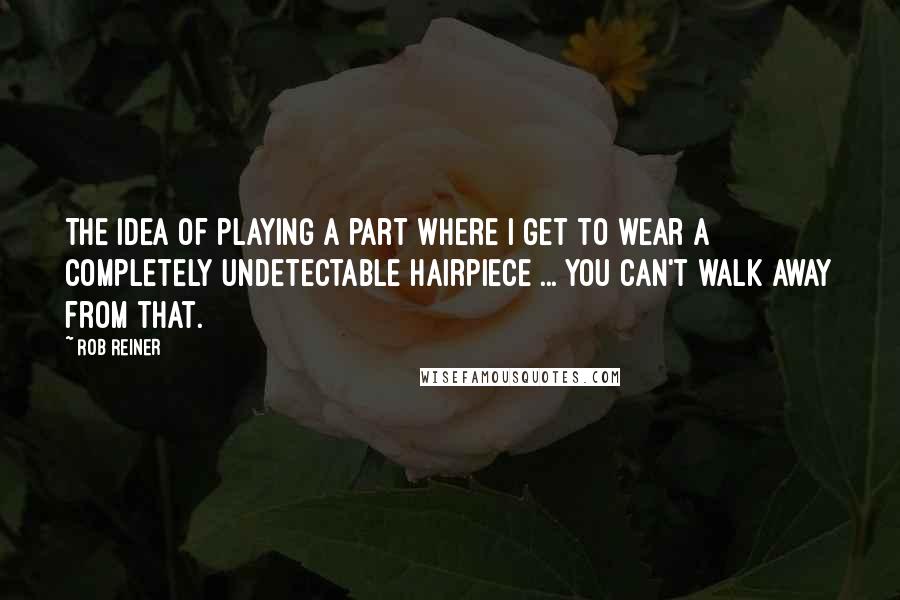 Rob Reiner Quotes: The idea of playing a part where I get to wear a completely undetectable hairpiece ... you can't walk away from that.